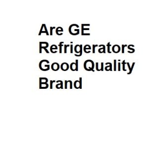 Are GE Refrigerators Good Quality Brand
