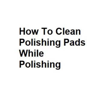 How To Clean Polishing Pads While Polishing