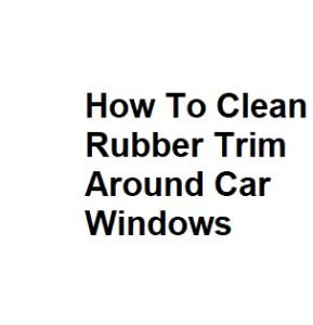 How To Clean Rubber Trim Around Car Windows