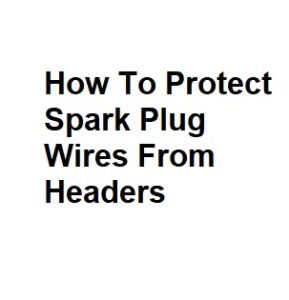 How To Protect Spark Plug Wires From Headers