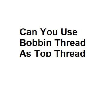 Can You Use Bobbin Thread As Top Thread